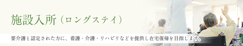 施設入所（ロングステイ） 要介護と認定された方に、看護・介護・リハビリなどを提供し在宅復帰を目指します。